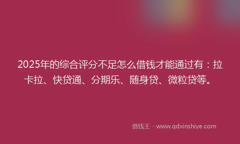 2025年的综合评分不足怎么借钱才能通过有：拉卡拉、快贷通、分期乐、随身贷、微粒贷等。