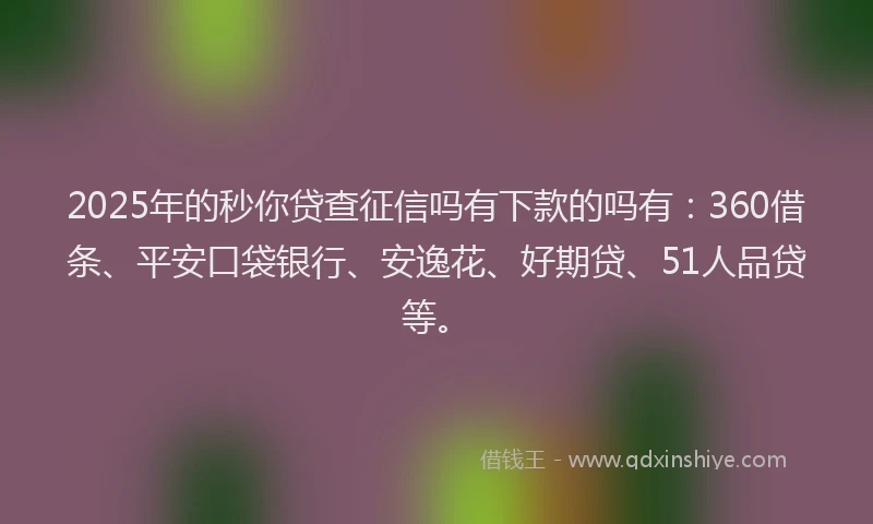 2025年的秒你贷查征信吗有下款的吗有：360借条、平安口袋银行、安逸花、好期贷、51人品贷等。