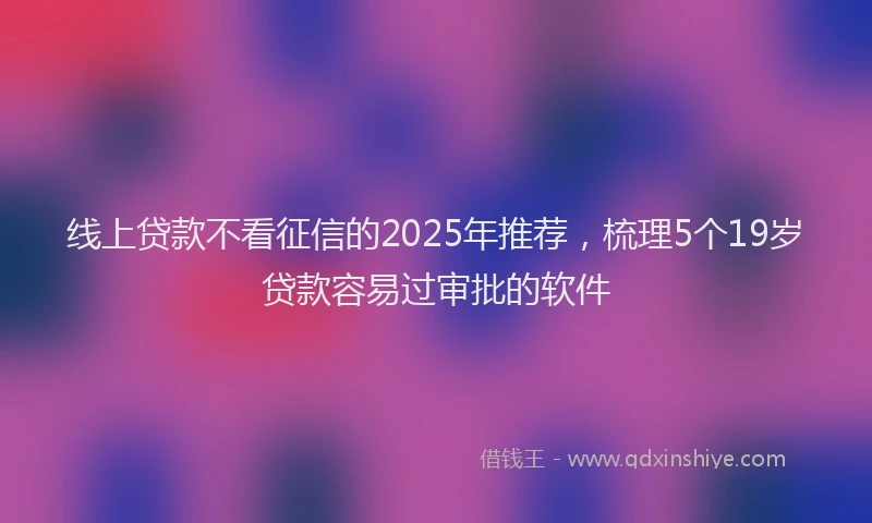 线上贷款不看征信的2025年推荐，梳理5个19岁贷款容易过审批的软件