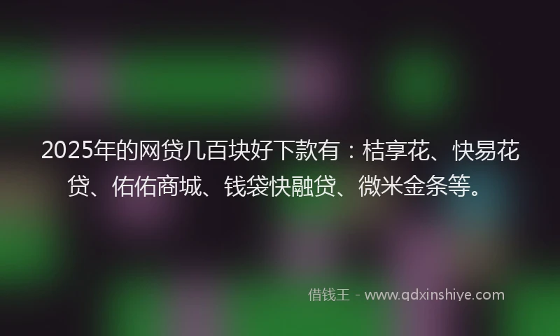 2025年的网贷几百块好下款有：桔享花、快易花贷、佑佑商城、钱袋快融贷、微米金条等。