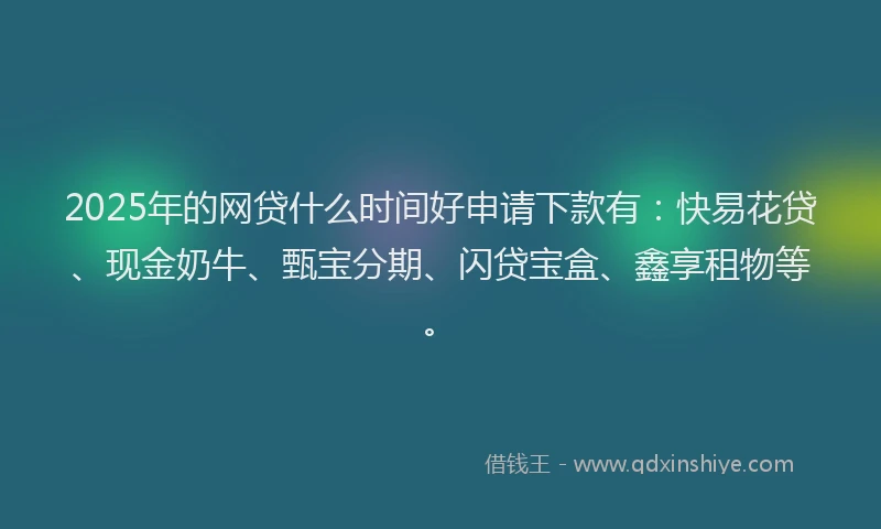 2025年的网贷什么时间好申请下款有：快易花贷、现金奶牛、甄宝分期、闪贷宝盒、鑫享租物等。