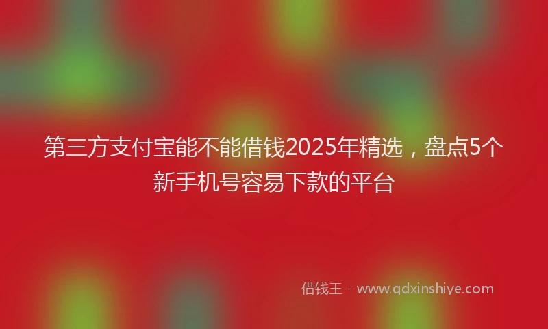 第三方支付宝能不能借钱2025年精选，盘点5个新手机号容易下款的平台