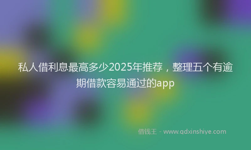 私人借利息最高多少2025年推荐，整理五个有逾期借款容易通过的app