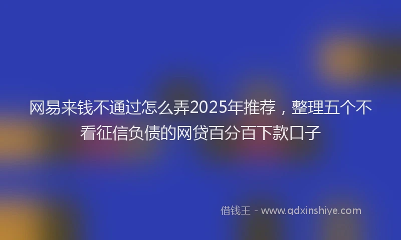 网易来钱不通过怎么弄2025年推荐，整理五个不看征信负债的网贷百分百下款口子