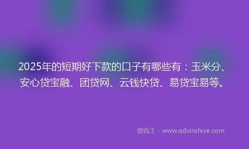 2025年的短期好下款的口子有哪些有：玉米分、安心贷宝融、团贷网、云钱快贷、易贷宝易等。