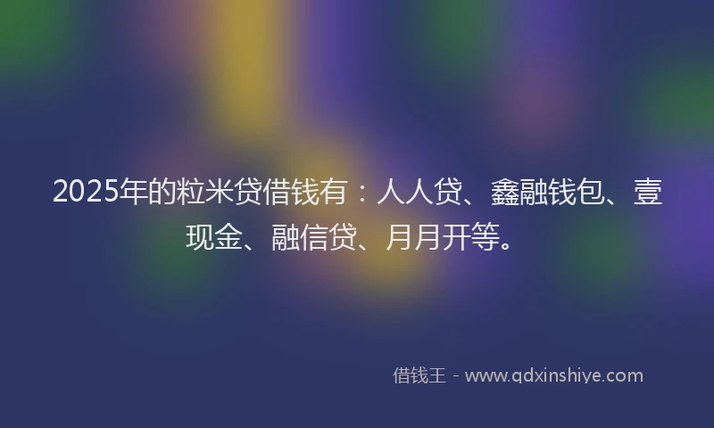2025年的粒米贷借钱有：人人贷、鑫融钱包、壹现金、融信贷、月月开等。