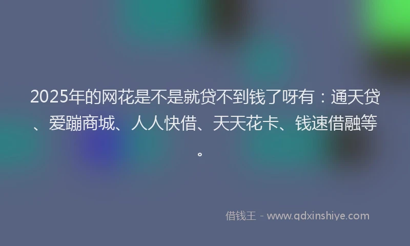 2025年的网花是不是就贷不到钱了呀有：通天贷、爱蹦商城、人人快借、天天花卡、钱速借融等。