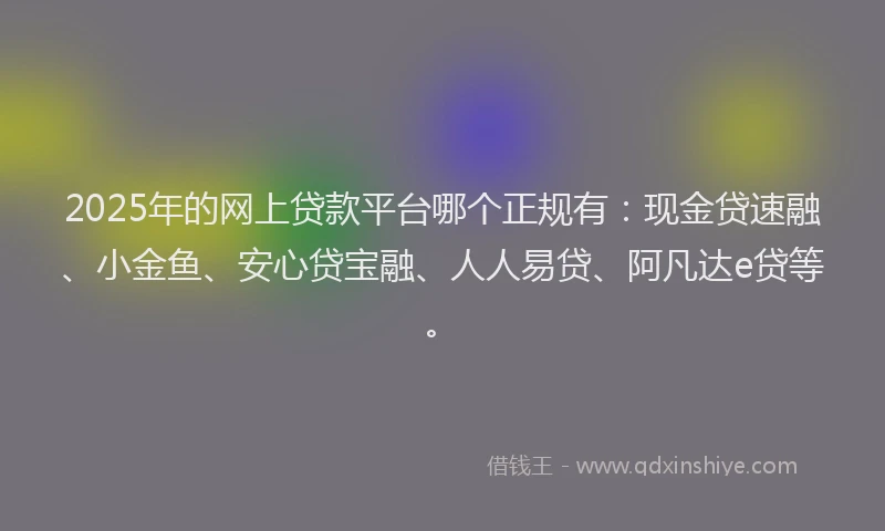2025年的网上贷款平台哪个正规有：现金贷速融、小金鱼、安心贷宝融、人人易贷、阿凡达e贷等。