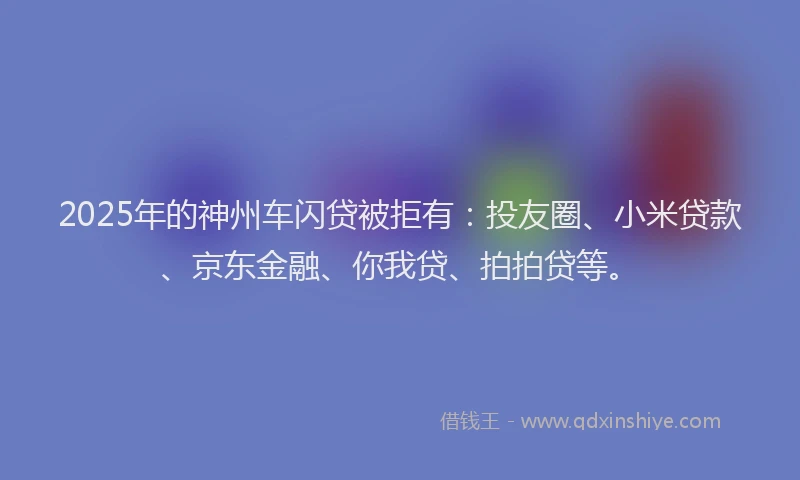 2025年的神州车闪贷被拒有：投友圈、小米贷款、京东金融、你我贷、拍拍贷等。