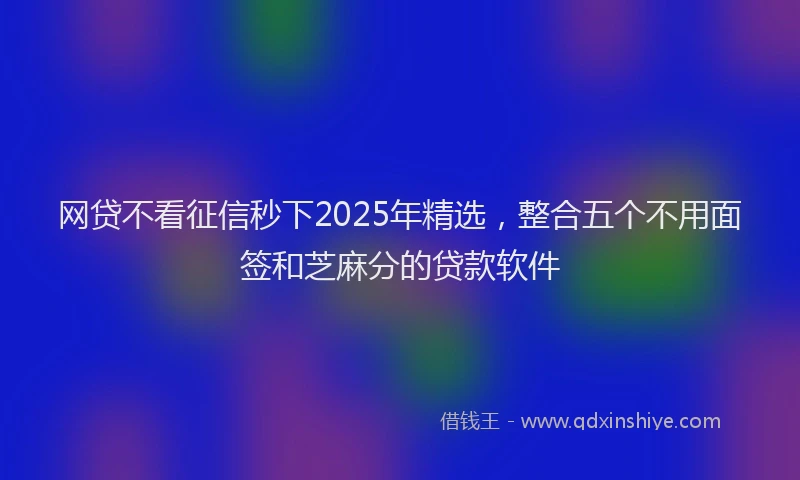 网贷不看征信秒下2025年精选，整合五个不用面签和芝麻分的贷款软件