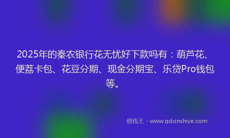 2025年的秦农银行花无忧好下款吗有：葫芦花、便荔卡包、花豆分期、现金分期宝、乐贷Pro钱包等。