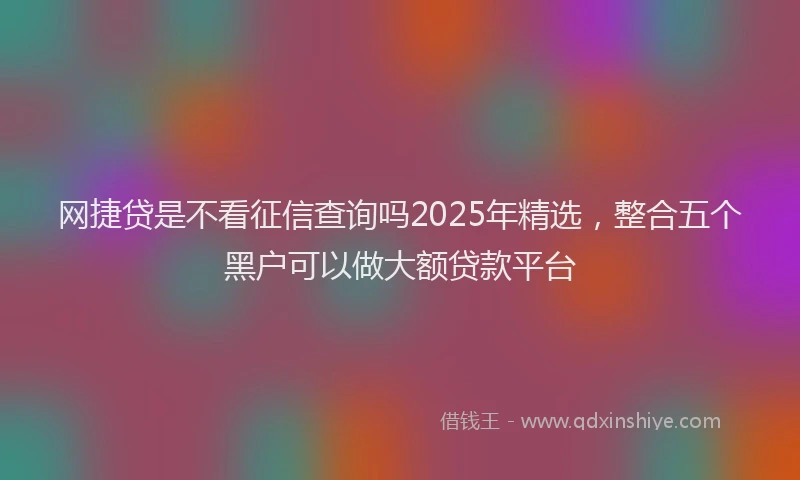 网捷贷是不看征信查询吗2025年精选，整合五个黑户可以做大额贷款平台