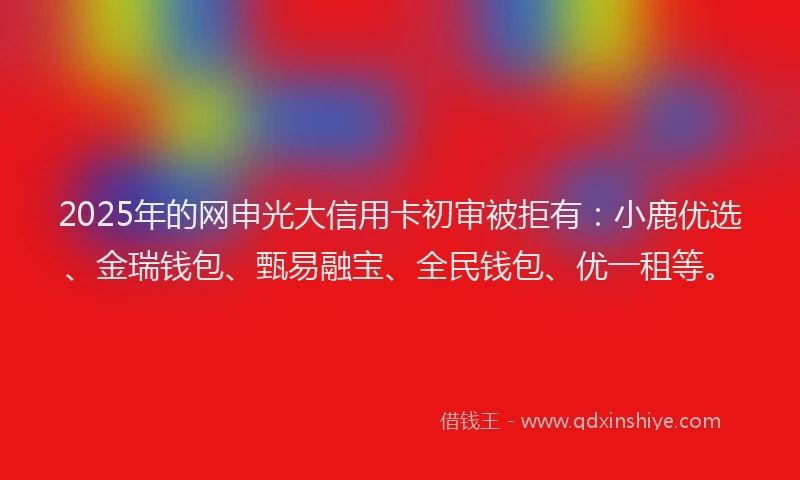 2025年的网申光大信用卡初审被拒有：小鹿优选、金瑞钱包、甄易融宝、全民钱包、优一租等。