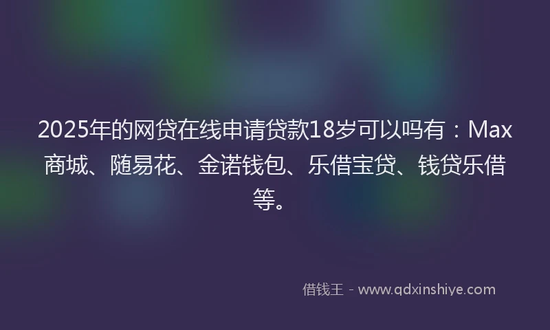 2025年的网贷在线申请贷款18岁可以吗有：Max商城、随易花、金诺钱包、乐借宝贷、钱贷乐借等。