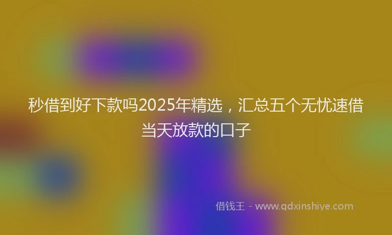 秒借到好下款吗2025年精选，汇总五个无忧速借当天放款的口子