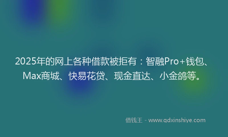 2025年的网上各种借款被拒有：智融Pro+钱包、Max商城、快易花贷、现金直达、小金鸽等。