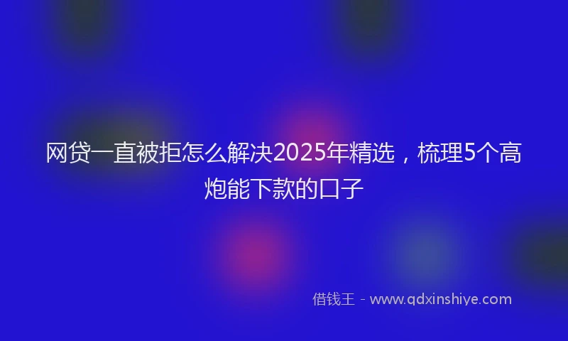 网贷一直被拒怎么解决2025年精选，梳理5个高炮能下款的口子