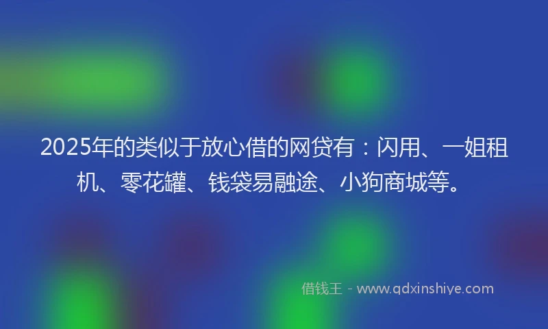 2025年的类似于放心借的网贷有：闪用、一姐租机、零花罐、钱袋易融途、小狗商城等。