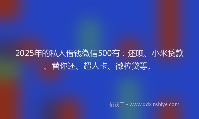 2025年的私人借钱微信500有：还呗、小米贷款、替你还、超人卡、微粒贷等。