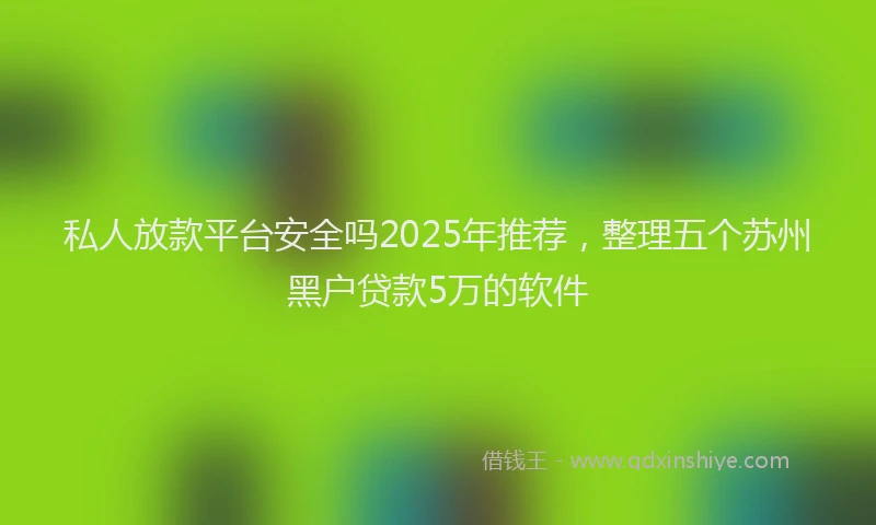 私人放款平台安全吗2025年推荐，整理五个苏州黑户贷款5万的软件