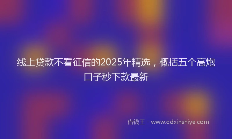 线上贷款不看征信的2025年精选，概括五个高炮口子秒下款最新