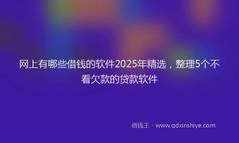 网上有哪些借钱的软件2025年精选，整理5个不看欠款的贷款软件