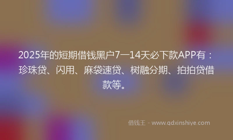 2025年的短期借钱黑户7一14天必下款APP有：珍珠贷、闪用、麻袋速贷、树融分期、拍拍贷借款等。