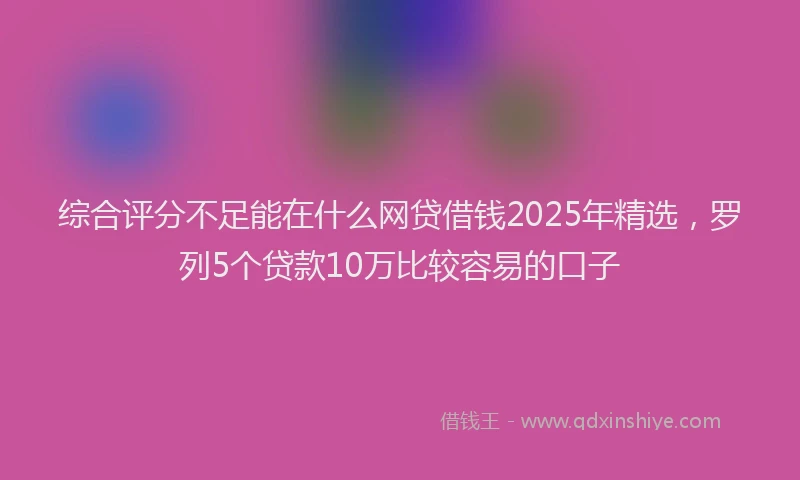 综合评分不足能在什么网贷借钱2025年精选，罗列5个贷款10万比较容易的口子