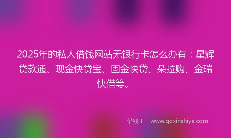 2025年的私人借钱网站无银行卡怎么办有：星辉贷款通、现金快贷宝、固金快贷、朵拉购、金瑞快借等。