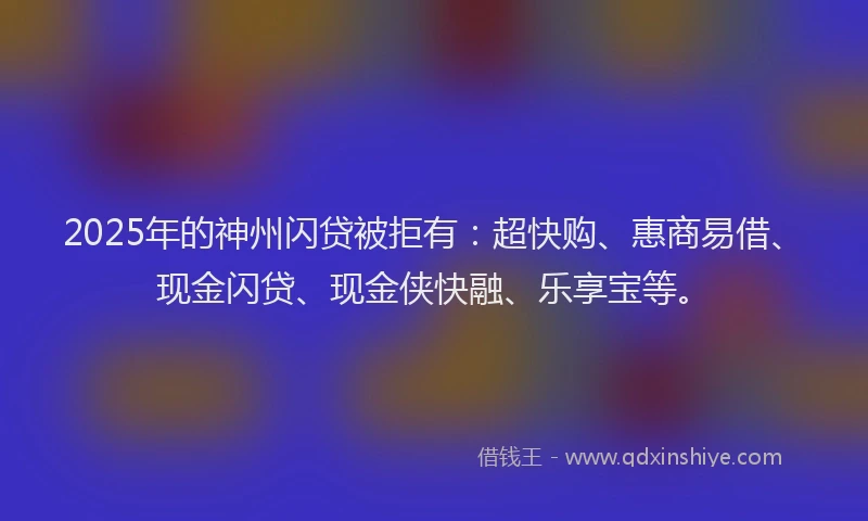 2025年的神州闪贷被拒有：超快购、惠商易借、现金闪贷、现金侠快融、乐享宝等。
