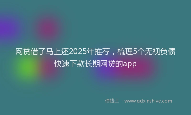 网贷借了马上还2025年推荐，梳理5个无视负债快速下款长期网贷的app