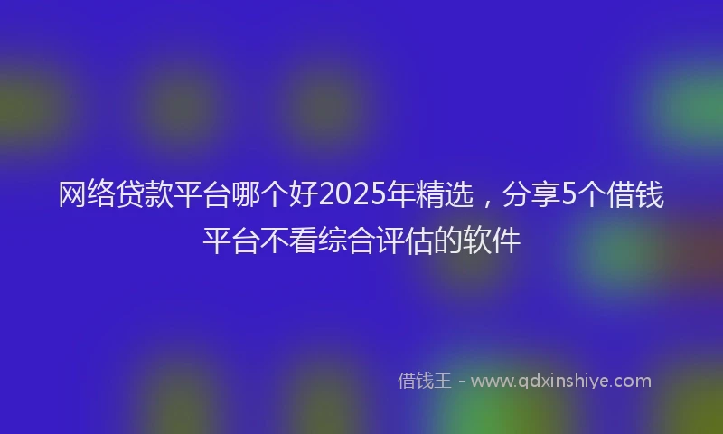 网络贷款平台哪个好2025年精选，分享5个借钱平台不看综合评估的软件