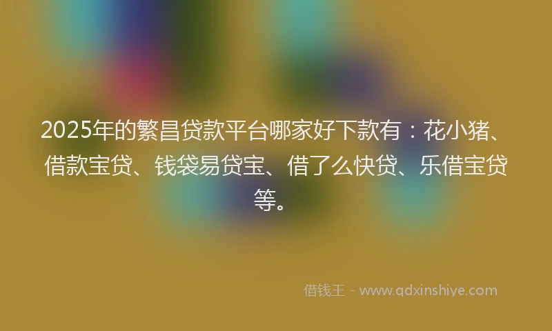 2025年的繁昌贷款平台哪家好下款有：花小猪、借款宝贷、钱袋易贷宝、借了么快贷、乐借宝贷等。