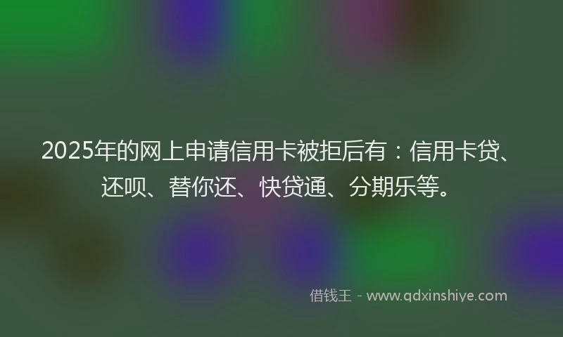 2025年的网上申请信用卡被拒后有：信用卡贷、还呗、替你还、快贷通、分期乐等。