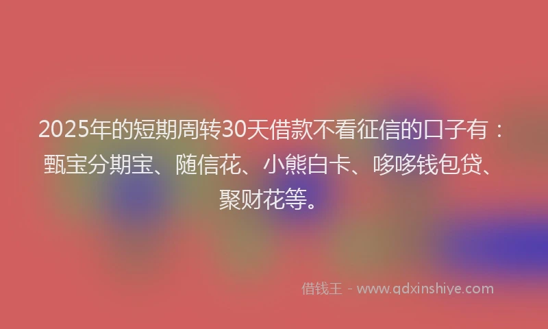2025年的短期周转30天借款不看征信的口子有：甄宝分期宝、随信花、小熊白卡、哆哆钱包贷、聚财花等。