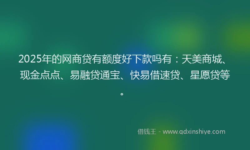 2025年的网商贷有额度好下款吗有：天美商城、现金点点、易融贷通宝、快易借速贷、星愿贷等。