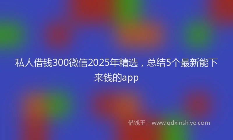 私人借钱300微信2025年精选，总结5个最新能下来钱的app