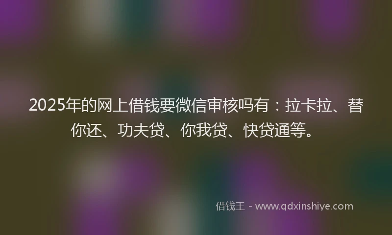 2025年的网上借钱要微信审核吗有：拉卡拉、替你还、功夫贷、你我贷、快贷通等。