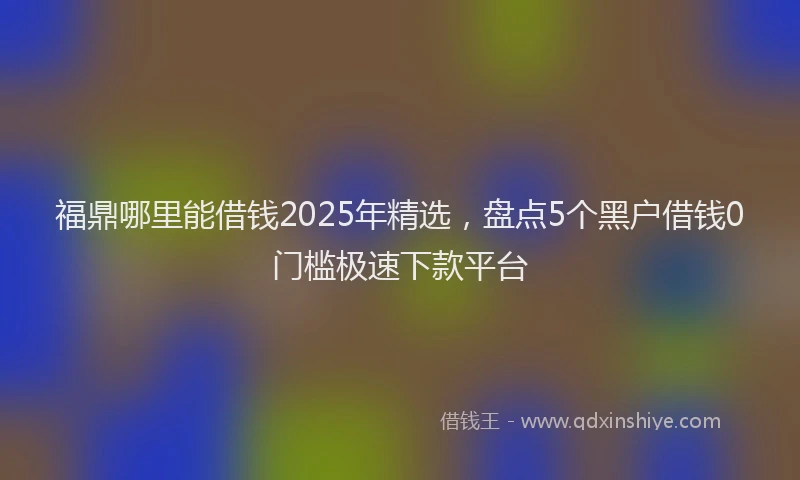 福鼎哪里能借钱2025年精选，盘点5个黑户借钱0门槛极速下款平台