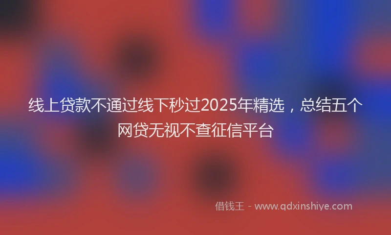 线上贷款不通过线下秒过2025年精选，总结五个网贷无视不查征信平台