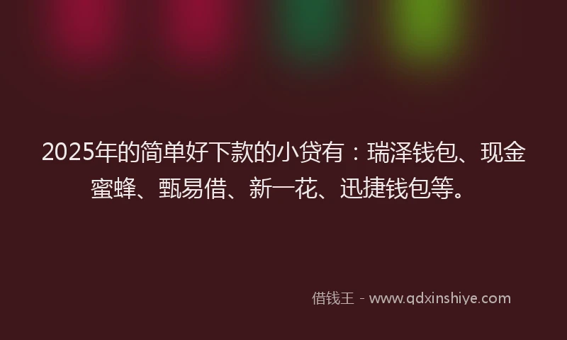 2025年的简单好下款的小贷有：瑞泽钱包、现金蜜蜂、甄易借、新一花、迅捷钱包等。