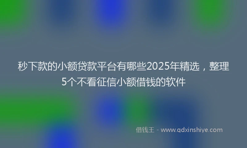 秒下款的小额贷款平台有哪些2025年精选，整理5个不看征信小额借钱的软件