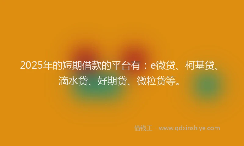 2025年的短期借款的平台有：e微贷、柯基贷、滴水贷、好期贷、微粒贷等。