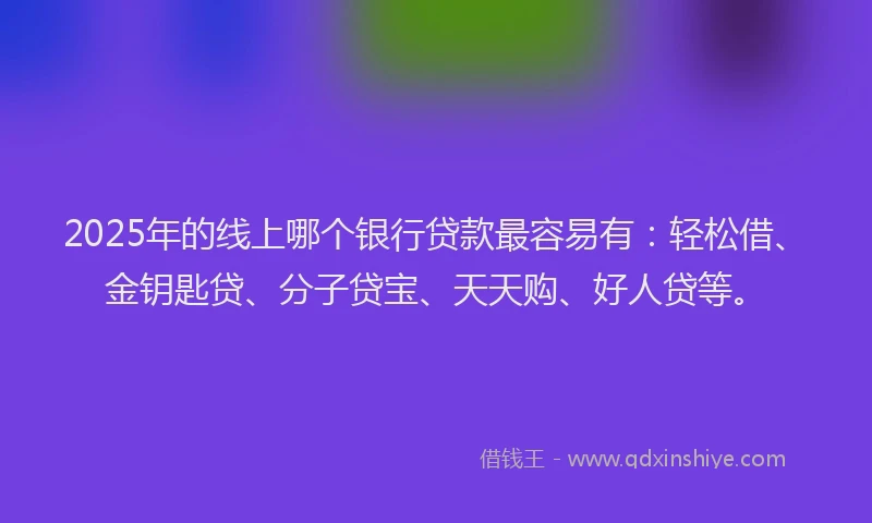 2025年的线上哪个银行贷款最容易有：轻松借、金钥匙贷、分子贷宝、天天购、好人贷等。