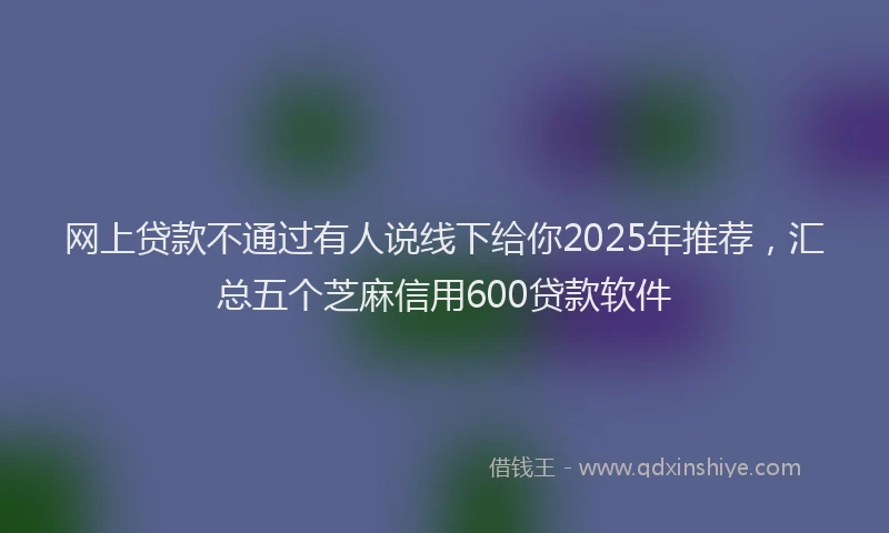 网上贷款不通过有人说线下给你2025年推荐，汇总五个芝麻信用600贷款软件