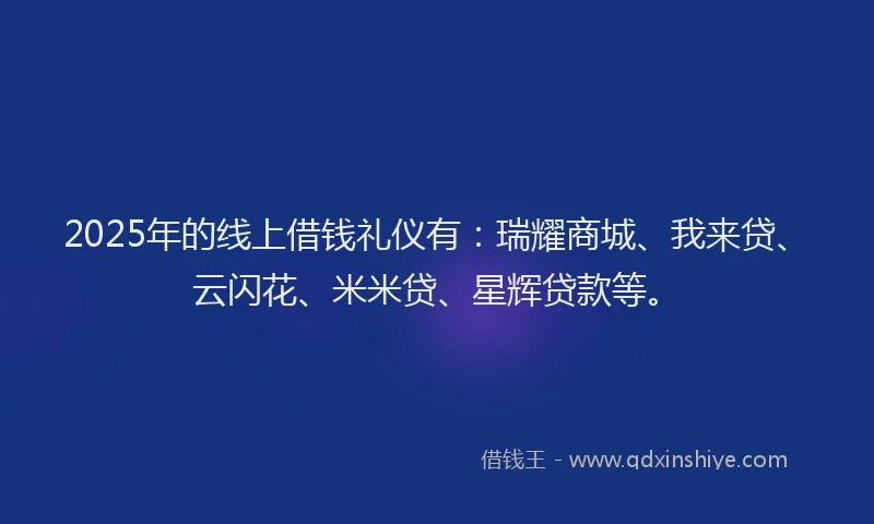 2025年的线上借钱礼仪有：瑞耀商城、我来贷、云闪花、米米贷、星辉贷款等。