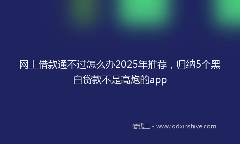 网上借款通不过怎么办2025年推荐，归纳5个黑白贷款不是高炮的app