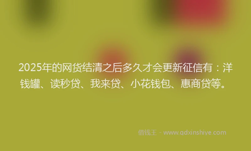 2025年的网货结清之后多久才会更新征信有：洋钱罐、读秒贷、我来贷、小花钱包、惠商贷等。