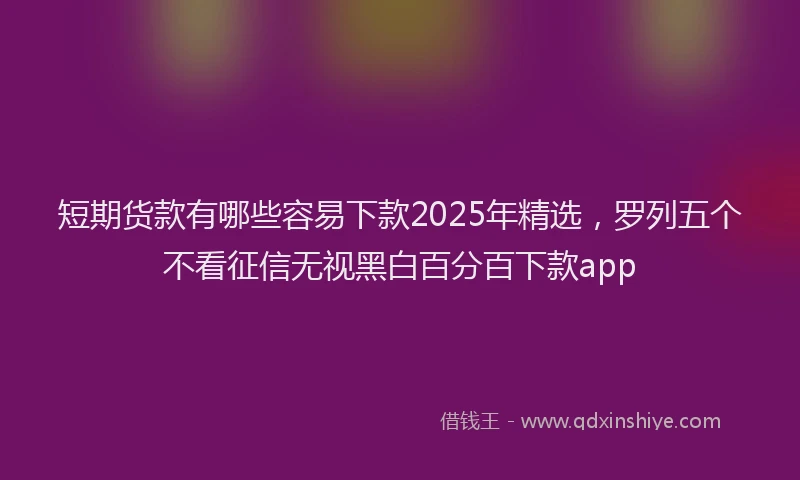 短期货款有哪些容易下款2025年精选，罗列五个不看征信无视黑白百分百下款app