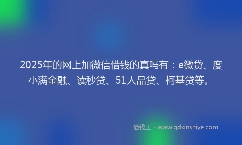 2025年的网上加微信借钱的真吗有：e微贷、度小满金融、读秒贷、51人品贷、柯基贷等。